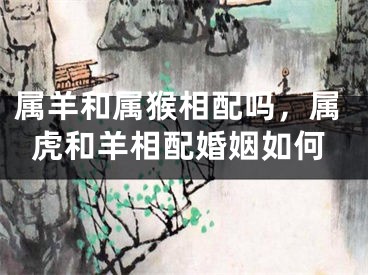 属羊和属猴相配吗，属虎和羊相配婚姻如何
