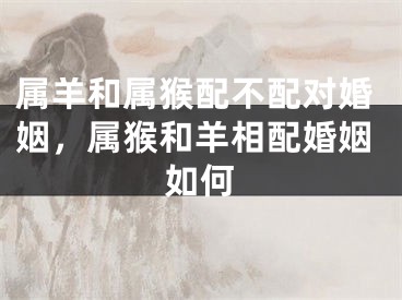 属羊和属猴配不配对婚姻，属猴和羊相配婚姻如何