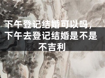 下午登记结婚可以吗,下午去登记结婚是不是不吉利
