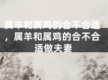 属羊和属鸡的合不合适，属羊和属鸡的合不合适做夫妻
