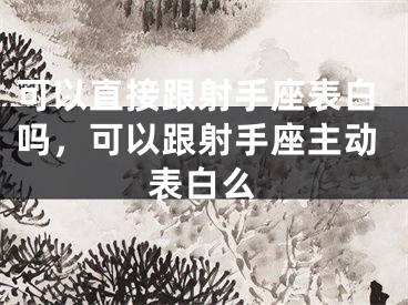 可以直接跟射手座表白吗,可以跟射手座主动表白么