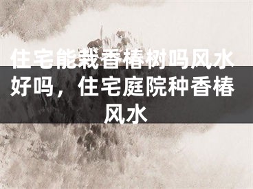 住宅能栽香椿树吗风水好吗,住宅庭院种香椿风水
