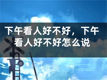 下午看人好不好，下午看人好不好怎么说