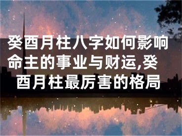 癸酉月柱八字如何影响命主的事业与财运,癸酉月柱最厉害的格局
