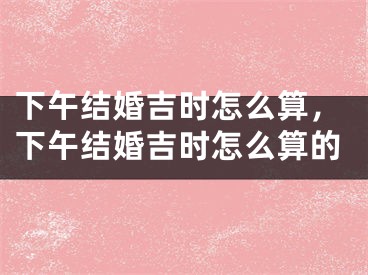 下午结婚吉时怎么算，下午结婚吉时怎么算的