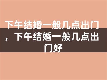 下午结婚一般几点出门，下午结婚一般几点出门好
