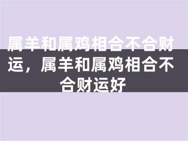 属羊和属鸡相合不合财运,属羊和属鸡相合不合财运好