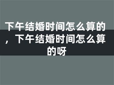 下午结婚时间怎么算的，下午结婚时间怎么算的呀