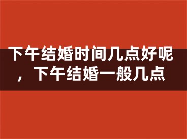 下午结婚时间几点好呢，下午结婚一般几点