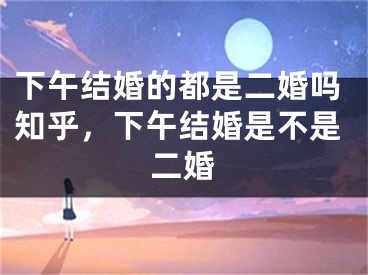 下午结婚的都是二婚吗知乎,下午结婚是不是二婚