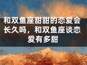 和双鱼座甜甜的恋爱会长久吗,和双鱼座谈恋爱有多甜