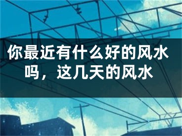 你最近有什么好的风水吗，这几天的风水