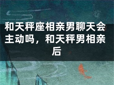 和天秤座相亲男聊天会主动吗，和天秤男相亲后