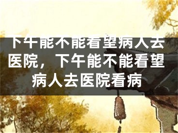 下午能不能看望病人去医院，下午能不能看望病人去医院看病