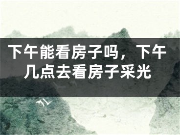 下午能看房子吗，下午几点去看房子采光