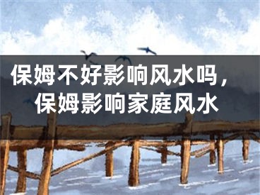 保姆不好影响风水吗，保姆影响家庭风水