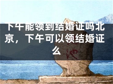 下午能领到结婚证吗北京，下午可以领结婚证么