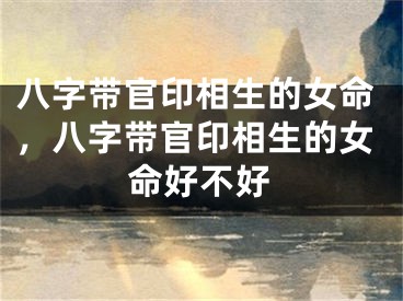 八字带官印相生的女命，八字带官印相生的女命好不好