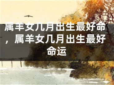 属羊女几月出生最好命，属羊女几月出生最好命运