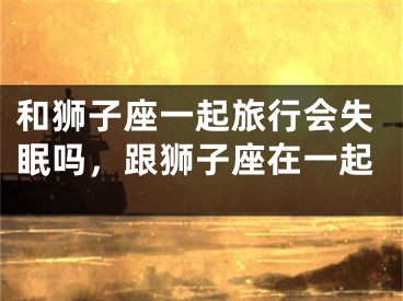 和狮子座一起旅行会失眠吗，跟狮子座在一起