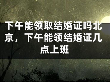 下午能领取结婚证吗北京，下午能领结婚证几点上班