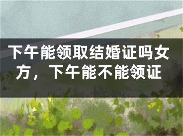 下午能领取结婚证吗女方，下午能不能领证