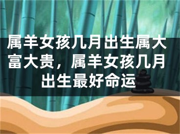 属羊女孩几月出生属大富大贵，属羊女孩几月出生最好命运
