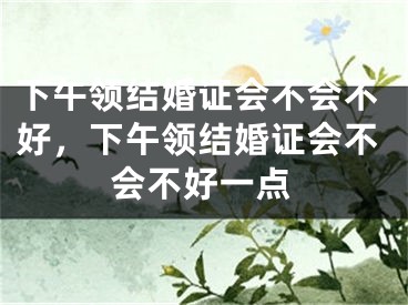 下午领结婚证会不会不好，下午领结婚证会不会不好一点