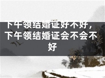 下午领结婚证好不好，下午领结婚证会不会不好