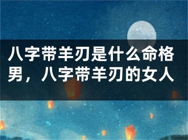 八字带羊刃是什么命格男，八字带羊刃的女人