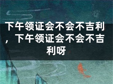 下午领证会不会不吉利，下午领证会不会不吉利呀