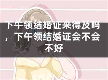下午领结婚证来得及吗，下午领结婚证会不会不好