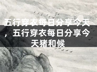 五行穿衣每日分享今天，五行穿衣每日分享今天猪和候