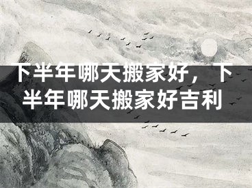 下半年哪天搬家好，下半年哪天搬家好吉利