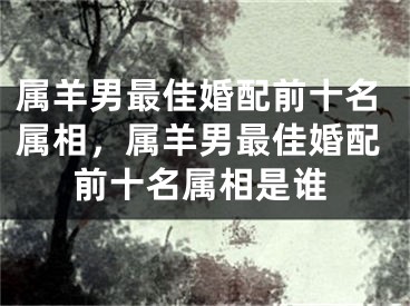 属羊男最佳婚配前十名属相，属羊男最佳婚配前十名属相是谁