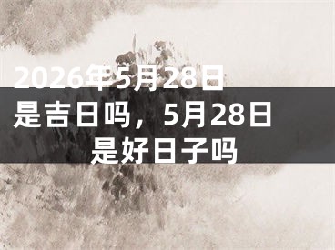 2026年5月28日是吉日吗，5月28日是好日子吗