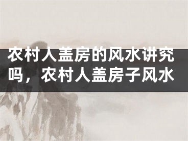 农村人盖房的风水讲究吗，农村人盖房子风水