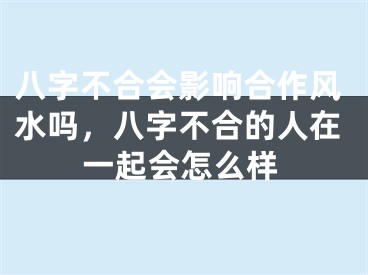 八字不合会影响合作风水吗，八字不合的人在一起会怎么样
