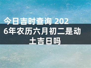 今日吉时查询 2026年农历六月初二是动土吉日吗