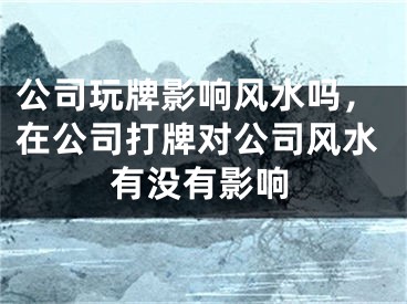 公司玩牌影响风水吗,在公司打牌对公司风水有没有影响