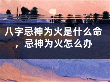 八字忌神为火是什么命，忌神为火怎么办