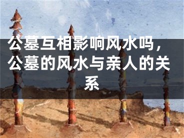 公墓互相影响风水吗，公墓的风水与亲人的关系