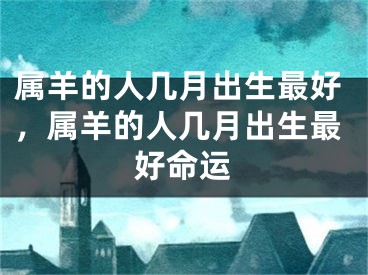 属羊的人几月出生最好，属羊的人几月出生最好命运