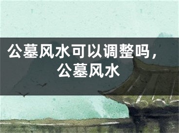 公墓风水可以调整吗,公墓风水