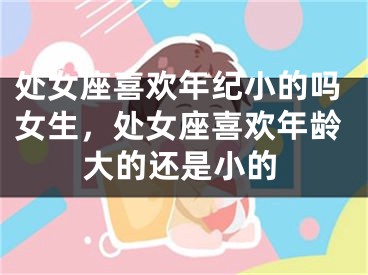 处女座喜欢年纪小的吗女生，处女座喜欢年龄大的还是小的